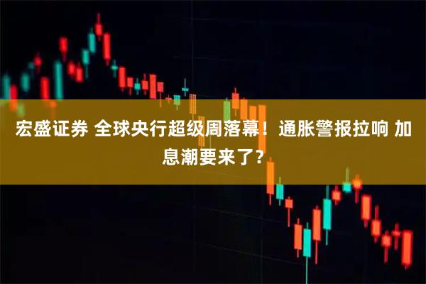 宏盛证券 全球央行超级周落幕！通胀警报拉响 加息潮要来了？