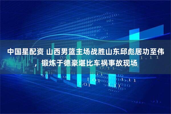 中国星配资 山西男篮主场战胜山东邱彪居功至伟，锻炼于德豪堪比车祸事故现场